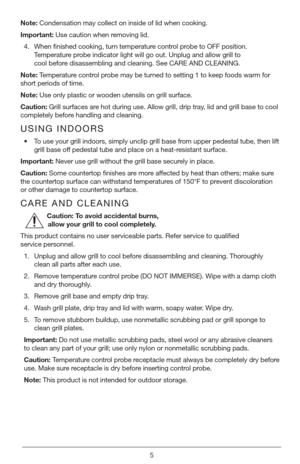 Page 55
Note: Condensation may collect on inside of lid when cooking.
Important:  Use caution when removing lid.
4.  When finished cooking, turn temperature control probe to OFF position. 
Temperature probe indicator light will go out. Unplug and allow grill to   
cool before disassembling and cleaning. See CARE AND CLEANING.
Note:  Temperature control probe may be turned to setting 1 to keep foods warm for 
short periods of time.
Note:  Use only plastic or wooden utensils on grill surface.
Caution:  Grill...