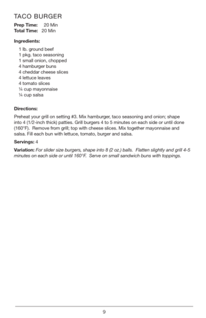 Page 99
TACO BURGER
Prep Time:     20 Min  
Total Time:   20 Min
Ingredients:
1 lb. ground beef
1 pkg. taco seasoning
1 small onion, chopped
4 hamburger buns
4 cheddar cheese slices
4 lettuce leaves
4 tomato slices
¼ cup mayonnaise
¼ cup salsa
Directions:
Preheat your grill on setting #3. Mix hamburger, taco seasoning and onion; shape 
into 4 (1/2-inch thick) patties. Grill burgers 4 to 5 minutes on each side or until done 
(160°F).  Remove from grill; top with cheese slices. Mix together mayonnaise and...