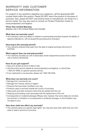 Page 1010
WARRANTY AND CUSTOMER 
SERVICE INFORMATION
For support or any questions regarding your appliance, call the appropriate 800 
number listed within this section. Please DO NOT return the product to the place of 
purchase. Also, please DO NOT mail product back to manufacturer, nor bring it to a 
service center. You may also want to consult our Product Protection Center at  
www.prodprotect.com/applica .
Three-Year Limited Warranty  
(Applies only in the United States and Canada)  
What does my warranty...