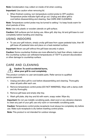 Page 55
Note: Condensation may collect on inside of lid when cooking.
Important: Use caution when removing lid.
4. When finished cooking, turn temperature control probe to OFF position. 
Temperature probe indicator light will go out. Unplug and allow grill to  
cool before disassembling and cleaning. See CARE AND CLEANING.
Note: Temperature control probe may be turned to setting 1 to keep foods warm for 
short periods of time.
Note: Use only plastic or wooden utensils on grill surface.
Caution: Grill surfaces...