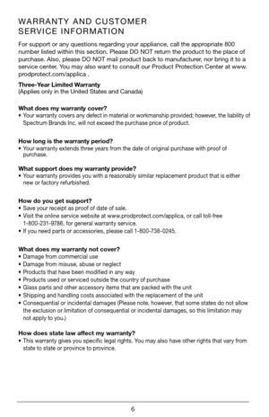 Page 66
WARRANTY AND CUSTOMER 
SERVICE INFORMATION
For support or any questions regarding your appliance, call the appropriate 800 
number listed within this section. Please DO NOT return the product to the place of 
purchase. Also, please DO NOT mail product back to manufacturer, nor bring it to a 
service center. You may also want to consult our Product Protection Center at www.
prodprotect.com/applica .
Three-Year Limited Warranty  
(Applies only in the United States and Canada)  
What does my warranty...