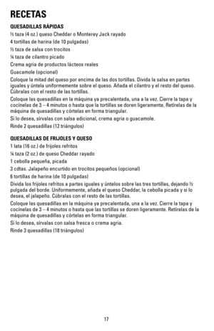 Page 1717
RECETAS
QUESADILLAS RÁPIDAS
½ taza (4 oz.) queso Cheddar o Monterey Jack rayado
4 tortillas de harina (de 10 pulgadas)
½ taza de salsa con trocitos 
¼ taza de cilantro picado
Crema agria de productos lácteos reales 
Guacamole	(opcional)
Coloque la mitad del queso por encima de las dos tortillas. Divida la sa\
lsa en partes 
iguales y úntela uniformemente sobre el queso. Añada el cilantro y\
 el resto del queso. 
Cúbralas con el resto de las tortillas.
Coloque las quesadillas en la máquina ya...