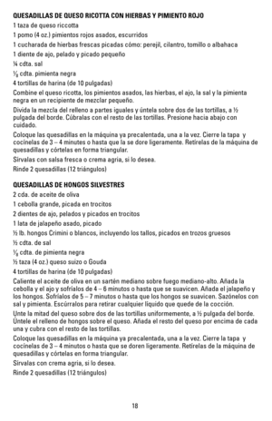 Page 1818
QUESADILLAS DE QUESO RICOTTA CON HIERBAS Y PIMIENTO ROJO 
1 taza de queso riccotta 
1 pomo (4 oz.) pimientos rojos asados, escurridos
1 cucharada de hierbas frescas picadas cómo: perejil, cilantro, tomil\
lo o albahaca 
1 diente de ajo, pelado y picado pequeño
¼ cdta. sal
¹⁄8 cdta. pimienta negra
4 tortillas de harina (de 10 pulgadas) 
Combine el queso ricotta, los pimientos asados, las hierbas, el ajo, la \
sal y la pimienta 
negra en un recipiente de mezclar pequeño.
Divida la mezcla del relleno a...