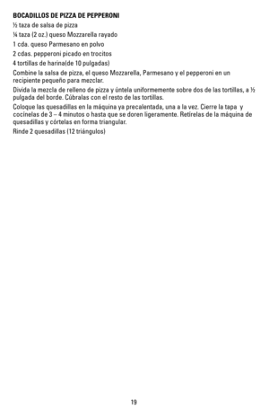 Page 1919
BOCADILLOS DE PIZZA DE PEPPERONI 
½ taza de salsa de pizza
¼ taza (2 oz.) queso Mozzarella rayado
1 cda. queso Parmesano en polvo
2 cdas. pepperoni picado en trocitos
4 tortillas de harina(de 10 pulgadas)
Combine la salsa de pizza, el queso Mozzarella, Parmesano y el pepperoni\
 en un 
recipiente pequeño para mezclar.
Divida la mezcla de relleno de pizza y úntela uniformemente sobre dos\
 de las tortillas, a ½ 
pulgada del borde. Cúbralas con el resto de las tortillas.
Coloque las quesadillas en la...