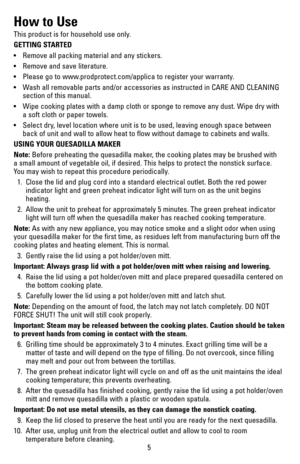 Page 55
How to Use
This product is for household use only.
GETTING STARTED
•	 Remove	all	packing	 material	 and	any	stickers.
•	 Remove	 and	save	 literature.
•	 Please	 go	to	www.prodprotect.com/applica	 to	register	 your	warranty.
•	 Wash	 all	removable	 parts	and/or	 accessories	 as	instructed	 in	CARE	 AND	CLEANING	
section of this manual.
•	 Wipe	 cooking	plates	with	a	damp	 cloth	or	sponge	 to	remove	 any	dust.	 Wipe	 dry	with	 
a soft cloth or paper towels.
•	 Select	 dry,	level	 location	 where	unit	is...