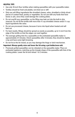 Page 66
HELPFUL TIPS
•	 Use	only	10-inch	 flour	tortillas	 when	making	 quesadillas	 with	your	 quesadilla	 maker.	
•	 Tortillas	 should	be	fresh	 and	pliable,	 not	dried	 out	or	stiff.
•	 Only	 use	soft	 filling	 ingredients	 like	shredded	 cheese,	salsa,	shredded	 or	thinly	 sliced	
pieces of cooked meat, poultry or vegetables. Do not use with any foods \
that have 
bones or pits, since they could damage the cooking plates.
•	 Do	 not	overfill	 your	quesadillas,	 as	the	 filling	 may	leak	out	into	 the...