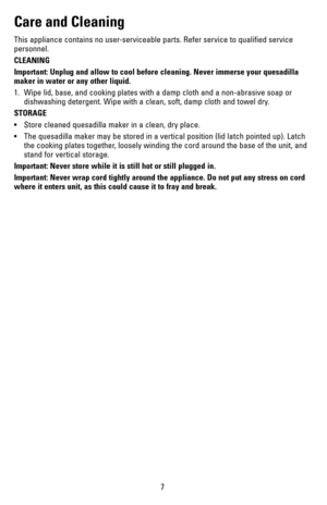 Page 77
Care and Cleaning
This appliance contains no user-serviceable parts. Refer service to qualified service 
personnel.
CLEANING
Important: Unplug and allow to cool before cleaning. Never immerse your \
quesadilla 
maker in water or any other liquid.
1. Wipe lid, base, and cooking plates with a damp cloth and a non-abrasive \
soap or 
dishwashing detergent. Wipe with a clean, soft, damp cloth and towel dry\
.
STORAGE
•	 Store	 cleaned	quesadilla	 maker	in	a	clean,	 dry	place.	
•	 The	 quesadilla	 maker	may...