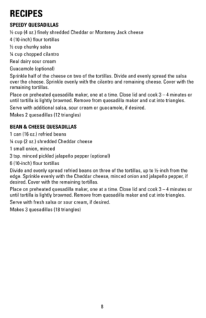 Page 88
RECIPES
SPEEDY QUESADILLAS
½ cup (4 oz.) finely shredded Cheddar or Monterey Jack cheese
4 (10-inch) flour tortillas
½ cup chunky salsa
¼ cup chopped cilantro
Real dairy sour cream
Guacamole	(optional)
Sprinkle half of the cheese on two of the tortillas. Divide and evenly s\
pread the salsa 
over the cheese. Sprinkle evenly with the cilantro and remaining cheese.\
 Cover with the 
remaining tortillas.
Place on preheated quesadilla maker, one at a time. Close lid and cook 3 – 4 minutes or 
until...