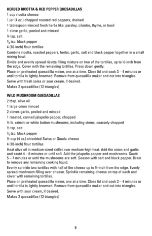 Page 99
HERBED RICOTTA & RED PEPPER QUESADILLAS
1 cup ricotta cheese
1 jar (4 oz.) chopped roasted red peppers, drained
1 tablespoon minced fresh herbs like: parsley, cilantro, thyme, or basil
1 clove garlic, peeled and minced
¼ tsp. salt
¹⁄8 tsp. black pepper
4 (10-inch) flour tortillas
Combine ricotta, roasted peppers, herbs, garlic, salt and black pepper t\
ogether in a small 
mixing bowl.
Divide and evenly spread ricotta filling mixture on two of the tortillas\
, up to ½-inch from 
the edge. Cover with the...