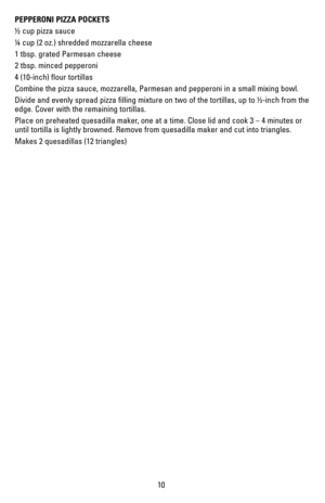 Page 1010
PEPPERONI PIZZA POCKETS
½ cup pizza sauce
¼ cup (2 oz.) shredded mozzarella cheese
1 tbsp. grated Parmesan cheese
2 tbsp. minced pepperoni
4 (10-inch) flour tortillas
Combine the pizza sauce, mozzarella, Parmesan and pepperoni in a small m\
ixing bowl.
Divide and evenly spread pizza filling mixture on two of the tortillas, \
up to ½-inch from the 
edge. Cover with the remaining tortillas.
Place on preheated quesadilla maker, one at a time. Close lid and cook 3 – 4 minutes or 
until tortilla is lightly...