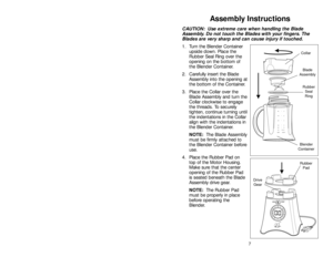 Page 7147
Assembly Instructions
CAUTION:  Use extreme care when handling the Blade
Assembly. Do not touch the Blades with your fingers. The
Blades are very sharp and can cause injury if touched.
1. Turn the Blender Container
upside down. Place the
Rubber Seal Ring over the
opening on the bottom of
the Blender Container. 
2. Carefully insert the Blade
Assembly into the opening at
the bottom of the Container. 
3. Place the Collar over the
Blade Assembly and turn the
Collar clockwise to engage
the threads. To...