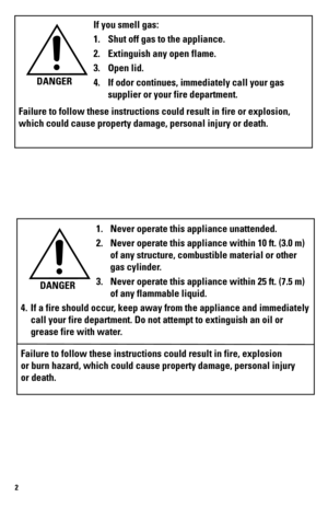 Page 22
If you smell gas:
1. Shut off gas to the appliance.
2.  Extinguish any open flame.
3.  Open lid.
4.  If odor continues, immediately call your gas 
supplier or your fire department.
Failure to follow these instructions could result in fire or explosion, \
which could cause property damage, personal injury or death. DANGER
1. 
Never operate this appliance unattended.
2.  Never operate this appliance within 10 ft. (3.0 m) 
of any structure, combustible material or other 
gas cylinder.
3.  Never operate...