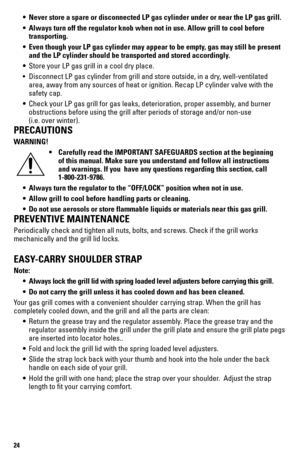 Page 2424
 • Never store a spare or disconnected LP gas cylinder under or near the LP\
 gas grill.
  • Always turn off the regulator knob when not in use. Allow grill to cool \
before  
   transporting.
  • Even though your LP gas cylinder may appear to be empty, gas may still be present  
    and the LP cylinder should be transported and stored accordingly.
 •  Store your LP gas grill in a cool dry place.
  • Disconnect LP gas cylinder from grill and store outside, in a dry, well-ventilated  
    area, away...