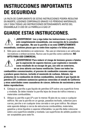 Page 3030
INSTRUCCIONES IMPORTANTES  
DE SEGURIDAD
LA FALTA DE CUMPLIMIENTO DE ESTAS INSTRUCCIONES PODRÍA RESULTAR 
EN MUERTE, LESIONES CORPORALES GRAVES Y/O PÉRDIDAS MATERIALES. 
LEA Y SIGA TODAS LAS INSTRUCCIONES DETENIDAMENTE ANTES DEL 
ENSAMBLAJE O USO DE LA PARRILLA A GAS LP.
GUARDE ESTAS INSTRUCCIONES.
1. ¡ADVERTENCIA!  Lea y siga todas las instrucciones. La parrilla 
está completamente ensamblada, con excepción de la armadura 
del regulador.. No use la parrilla si no está COMPLETAMENTE
ensamblada,...