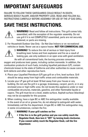 Page 44
IMPORTANT SAFEGUARDS
FAILURE TO FOLLOW THESE SAFEGUARDS COULD RESULT IN DEATH, 
SERIOUS BODILY INJURY, AND/OR PROPERTY LOSS. READ AND FOLLOW ALL 
INSTRUCTIONS CAREFULLY BEFORE ASSEMBLY OR USE OF THE LP GAS GRILL.
SAVE THESE INSTRUCTIONS.
1. WARNING! Read and follow all instructions. This grill comes fully 
assembled, with the exception of the regulator assembly. Do not 
use grill if it is not COMPLETELY assembled, parts are not securely 
fastened, or parts are missing.
  2.  For Household Outdoor Use...