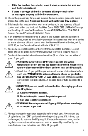 Page 55
 • If the fire involves the cylinder, leave it alone, evacuate the area and  
    call the fire department.
  • If there is any type of fire that threatens either personal safety  
    or endangers property, call the fire department.
  8.  Check the grease tray for grease buildup. Remove excess grease to avoid \
a 
grease fire in the pan. Never use the grill without Grease Tray in place.
  9.  This installation must conform with local codes or, in the absence of local 
codes, with either the National...