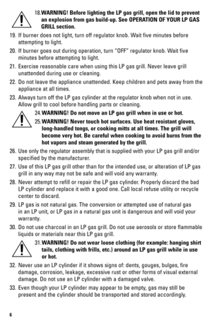 Page 66
18. WARNING! Before lighting the LP gas grill, open the lid to prevent 
an explosion from gas build-up. See OPERATION OF YOUR LP GAS 
GRILL section.
19.  If burner does not light, turn off regulator knob. Wait five minutes before 
attempting to light.
20.  If burner goes out during operation, turn “OFF” regulator knob. Wait five 
minutes before attempting to light.
21.  Exercise reasonable care when using this LP gas grill. Never leave grill\
 
unattended during use or cleaning.
22.  Do not leave the...