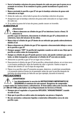 Page 5252
 • Vacíe la bandeja colectora de grasa después de cada uso para que la\
 grasa no se  
    acumule en exceso. Si no remueve la grasa, puede incendiarse la grasa en\
 la  
   bandeja.
  • Nunca encienda la parrilla a gas LP sin que la bandeja colectora de gras\
a esté  
    colocada en su lugar.
 •  Antes de cada uso, retire toda la grasa de su bandeja colectora de grasa\
.
 •  Asegúrese que la bandeja colectora de grasa esté colocada en su lu\
gar antes  
    de cada uso.
 •  Si no retira la grasa de...