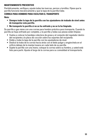 Page 5353
MANTENIMIENTO PREVENTIVO
Periódicamente, verifique y ajuste todas las tuercas, pernos y torn\
illos. Fíjese que la 
parrilla funcione mecánicamente y que la tapa de la parrilla trabe.
CORREA PARA HOMBRO PARA FACILITAR EL TRANSPORTE
Nota:
 • Siempre trabe la tapa de la parrilla con los ajustadores de trabado de n\
ivel antes  
    de transportar esta parrilla.
  • No transporte la parrilla si no se ha enfriado y no se la ha limpiado.
Su parrilla a gas viene con una correa para hombro práctica para...