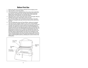 Page 813
Before First Use
1. Remove the grill and any packaging materials from the shipping carton.
2. Place the Grill on a flat, level surface. 
3. Pull out the front Leg in a sideways motion then swing it down while lifting
up on the Grill. The Leg will snap into place when properly positioned.
Repeat this procedure with the rear Leg. Raise the Lid and remove the
Warming Rack, the Grilling Rack and the Flame Diffuser.
4. Wash these parts in warm, soapy water. Rinse and dry thoroughly. Wipe the
Grill Body and...