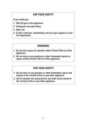 Page 22
FOR YOUR SAFETY
If you smell gas:
1. Shut off gas to the appliance.
2. Extinguish any open flame.
3. Open Lid.
4. If odor continues, immediately call your gas supplier or your
fire department.
FOR YOUR SAFETY
1. Do not store or use gasoline or other flammable vapors and
liquids in the vicinity of this or any other appliance.
2. An LP cylinder not connected for use shall not be stored in
the vicinity of this or any other appliance.
WARNING
1. Do not store spare LP cylinder within 10 feet (3.05 m) of...