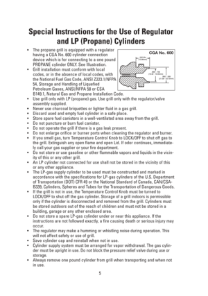Page 55
Special Instructions for the Use of Regulator
and LP (Propane) Cylinders
•The propane grill is equipped with a regulator
having a CGA No. 600 cylinder connection
device which is for connecting to a one pound
PROPANE cylinder ONLY. See Illustration.
•Grill installation must conform with local
codes, or in the absence of local codes, with
the National Fuel Gas Code, ANSI Z223.1/NFPA
54, Storage and Handling of Liquefied
Petroleum Gases, ANSI/NFPA 58 or CSA
B149.1, Natural Gas and Propane Installation...