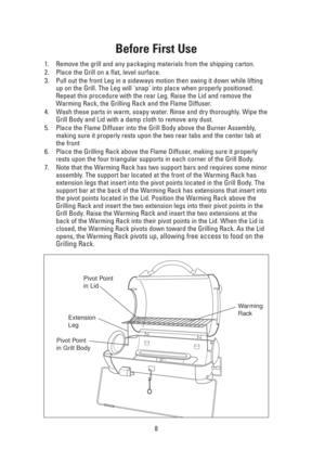 Page 8Before First Use
1. Remove the grill and any packaging materials from the shipping carton.
2. Place the Grill on a flat, level surface. 
3. Pull out the front Leg in a sideways motion then swing it down while lifting
up on the Grill. The Leg will snap into place when properly positioned.
Repeat this procedure with the rear Leg. Raise the Lid and remove the
Warming Rack, the Grilling Rack and the Flame Diffuser.
4. Wash these parts in warm, soapy water. Rinse and dry thoroughly. Wipe the
Grill Body and...