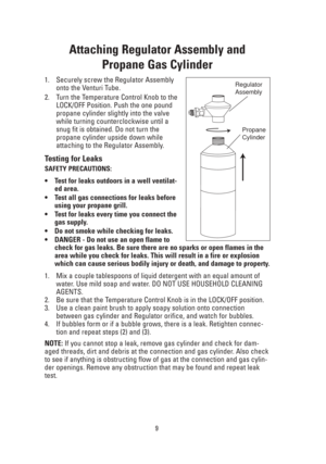 Page 99
Attaching Regulator Assembly and 
Propane Gas Cylinder
1. Securely screw the Regulator Assembly
onto the Venturi Tube.
2. Turn the Temperature Control Knob to the
LOCK/OFF Position. Push the one pound
propane cylinder slightly into the valve
while turning counterclockwise until a
snug fit is obtained. Do not turn the
propane cylinder upside down while
attaching to the Regulator Assembly.
Testing for Leaks
SAFETY PRECAUTIONS:
•Test for leaks outdoors in a well ventilat-
ed area.
•Test all gas...