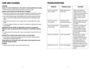 Page 5
87
CARE AND CLEANING
CLEANING
Caution: To avoid accidental burns, allow grill to cool thoroughly before cleaning.
1. Before cleaning, unplug grill from wall outlet and allow to cool.
Important:  heat continues to be ON until grill is unplugged.
2.  Place drip tray under front of grill. Use plastic spatula to scrape off any excess 
fat and food particles left on the grill plates; runoff will drip into the drip tray. 
3.  Use a warm, soapy sponge to wipe plates clean, then rinse sponge and wipe 
again to...