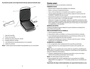 Page 815
14
  1.  Tapa de la parrilla
  2.  Placas de la parrilla
†	 3.	 Bandeja	 de	goteo	 (Pieza	N°	20164)
†	 4.	 Espátula	 (Pieza	N°	20166)
  5.  Luz indicadora de precalentamiento (no mostrado)
  6.  Cable de corriente 
Nota: † indica piezas desmontables/reemplazables por el consumidor
El producto puede variar ligeramente del que aparece ilustrado aquí.

 



Como usar:
Este producto es para uso doméstico solamente.
PRIMEROS PASOS
•	 Elimine	todo	el	material	de	embalaje	y	las	etiquetas.
•	 Retire	y...