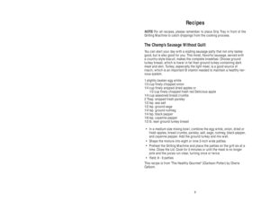 Page 99
8
Recipes
NOTE:For all recipes, please remember to place Drip Tray in front of the
Grilling Machine to catch drippings from the cooking process.
The Champ’s Sausage Without Guilt
You can start your day with a sizzling sausage patty that not only tastes
good, but is also good for you. This moist, flavorful sausage, served with
a country-style biscuit, makes the complete breakfast. Choose ground
turkey breast, which is lower in fat than ground turkey containing dark
meat and skin. Turkey, especially the...