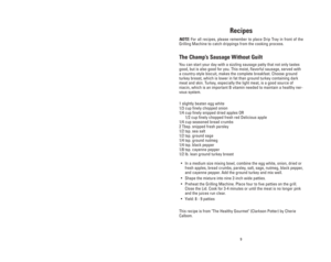 Page 9Recipes
NOTE:For all recipes, please remember to place Drip Tray in front of the
Grilling Machine to catch drippings from the cooking process.
The Champ’s Sausage Without Guilt
You can start your day with a sizzling sausage patty that not only tastes
good, but is also good for you. This moist, flavorful sausage, served with
a country-style biscuit, makes the complete breakfast. Choose ground
turkey breast, which is lower in fat than ground turkey containing dark
meat and skin. Turkey, especially the...