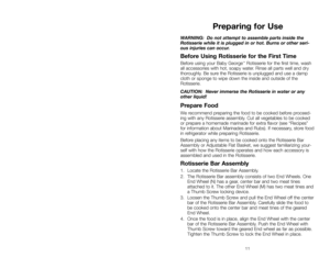 Page 1111
WARNING:  Do not attempt to assemble parts inside the
Rotisserie while it is plugged in or hot. Burns or other seri-
ous injuries can occur.
Before Using Rotisserie for the First Time
Before using your Baby George™Rotisserie for the first time, wash
all accessories with hot, soapy water. Rinse all parts well and dry
thoroughly. Be sure the Rotisserie is unplugged and use a damp
cloth or sponge to wipe down the inside and outside of the
Rotisserie.
CAUTION:  Never immerse the Rotisserie in water or...