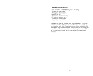 Page 2525
* Spicy Pork Tenderloin
A fast entrée that will delight everyone in the family.
1 Tablespoon chili powder
1/4 teaspoon dried oregano
1/4 teaspoon salt
1/4 teaspoon Italian seasoning
1/4  teaspoon ground cumin
1 Tablespoon minced garlic
1 1-pound pork tenderloin
Combine chili powder, oregano, salt, Italian seasoning, cumin and
garlic in a small bowl. Generously press the spice mixture into the
pork, coating each side. Place the tenderloin in the Adjustable Flat
Basket and insert in the Rotisserie. Set...