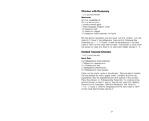 Page 2727
Getting to Know Your 
Baby George
™Rotisserie
A.Rotisserie Body 
B.Lift-up Cover with Viewing 
Window (P/N 21415)
C.Timer Control
D.Cover Handles
E.Drip Tray (P/N 21414)F.Rotisserie Bar Assembly
Track
G.Track Grooves
H.Heating Element
I.Reflector (P/N 21416)
6
A
B
C
E
G
FH
D
I
Chicken with Rosemary
1 2-3 pound chicken
Marinade
3/4 cup vegetable oil
3/4 cup lemon juice
2 cloves minced garlic
1 finely chopped medium onion 
1/3 teaspoon salt
1/2 teaspoon pepper
1/3 teaspoon dried rosemary or thyme
Mix...