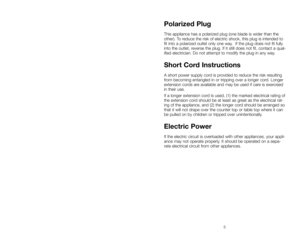 Page 5Polarized Plug
This appliance has a polarized plug (one blade is wider than the
other). To reduce the risk of electric shock, this plug is intended to
fit into a polarized outlet only one way.  If the plug does not fit fully
into the outlet, reverse the plug. If it still does not fit, contact a qual-
ified electrician. Do not attempt to modify the plug in any way.
Short Cord Instructions
A short power supply cord is provided to reduce the risk resulting
from becoming entangled in or tripping over a...