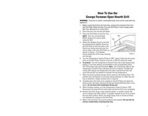 Page 77
How To Use the
George Foreman Open Hearth Grill
WARNING:Charcoal or similar combustible fuels must not be used with this
appliance.
1. Before using the Grill for the first time, remove the protective film from
the Grill Plate. Wash the Drip Tray and Grill Plate in warm soapy water.
See 
User Maintenance Instructions.
2. Place the Drip Tray into the Grill Base. 
3. Place the Grill Plate on the Drip Tray.
NOTE:Drip Tray and Grill Base
MUST always be in place when
using the Grill.
4. Attach the Splatter...