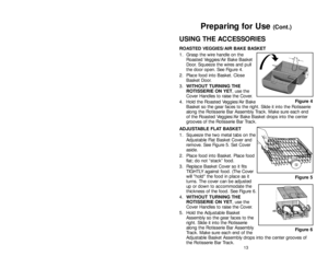 Page 13USING THE ACCESSORIES
ROASTED VEGGIES/AIR BAKE BASKET
1. Grasp the wire handle on the
Roasted Veggies/Air Bake Basket
Door. Squeeze the wires and pull
the door open. See Figure 4.
2. Place food into Basket. Close
Basket Door.
3.WITHOUT TURNING THE
ROTISSERIE ON YET, use the
Cover Handles to raise the Cover.
4. Hold the Roasted Veggies/Air Bake
Basket so the gear faces to the right. Slide it into the Rotisserie
along the Rotisserie Bar Assembly Track. Make sure each end
of the Roasted Veggies/Air Bake...