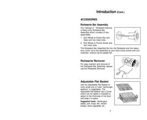 Page 99
ACCESSORIES
Rotisserie Bar Assembly
Your George Jr.™Rotisserie features
a heavy-duty Rotisserie Bar
Assembly which consists of two
assemblies: 
1. End Wheel w/Center Bar and
Gear and two meat tines 
2. End Wheel w/Thumb Screw and
two meat tines
The Rotisserie Bar Assembly fits into the Rotisserie and the heavy-
duty motor turns the Assembly so your food cooks evenly and con-
veniently—without all the added fat!
Rotisserie Remover
For easy insertion and removal of
the Rotisserie Bar Assembly, always
use...