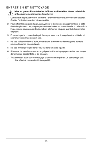Page 2020
ENTRETIEN ET NETTOYAGE
  Mise en garde : Pour éviter les brûlures accidentelles, laisser refroidir le 
gril complètement avant de le nettoyer.
1  L’utilisateur ne peut effectuer lui même l’entretien d’aucune pièce de cet appareil. 
Confier l’entretien à un technicien qualifié.
2.  Pour retirer les plaques du gril, appuyer sur le bouton de dégagement sur le cô\
té 
droit des plaques. Les plaques peuvent être lavées au lave-vaisselle ou à la main à 
l’eau chaude savonneuse; toujours bien sécher les...