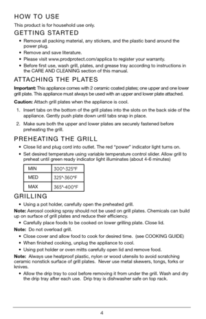 Page 44
GETTING STARTED
• Remove all packing material, any stickers, and the plastic band around the  
power plug. 
•  Remove and save literature.
•  Please visit www.prodprotect.com/applica to register your warranty.
•  Before first use, wash grill, plates, and grease tray according to instructions in 
the CARE AND CLEANING section of this manual.
HOW TO USE
This product is for household use only.
ATTACHING THE PLATES
Important:  This appliance comes with 2 ceramic coated plates; one upper and one low\
er...