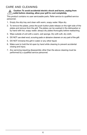 Page 66
CARE AND CLEANING
 Caution: To avoid accidental electric shock and burns, unplug from 
outlet before cleaning, allow your grill to cool completely.
This product contains no user serviceable parts. Refer service to qualified service 
personnel.
1.  Empty the drip tray and clean with warm, soapy water. Wipe dry.
2.  To remove the plates, press the push-button plate release on the right side of the 
plates and remove from the grill. The plates can be washed in the dishwasher or 
by hand with hot, soapy...