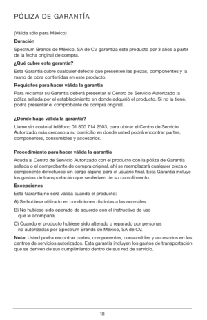 Page 1818
PÓLIZA DE GARANTÍA
(Válida sólo para México)
Duración 
Spectrum Brands de México, SA de CV garantiza este producto por 3 años a partir 
de la fecha original de compra.
¿Qué cubre esta garantía?
Esta Garantía cubre cualquier defecto que presenten las piezas, componentes y la 
mano de obra contenidas en este producto.
Requisitos para hacer válida la garantía
Para reclamar su Garantía deberá presentar al Centro de Servicio Autorizado la 
póliza sellada por el establecimiento en donde adquirió el...