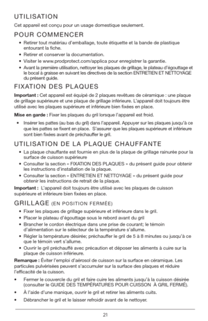 Page 2121
UTILISATION
Cet appareil est conçu pour un usage domestique seulement. 
POUR COMMENCER
• Retirer tout matériau d’emballage, toute étiquette et la bande de plastique 
entourant la fiche. 
•  Retirer et conserver la documentation.
•  Visiter le www.prodprotect.com/applica pour enregistrer la garantie.
•  Avant la première utilisation, nettoyer les plaques de grillage, le plateau d’égou\
ttage et 
le bocal à graisse en suivant les directives de la section ENTRETIEN ET NETTOYAGE 
du présent guide....