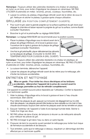 Page 2222
Remarque : Toujours utiliser des ustensiles résistants à la chaleur en plastique, 
en nylon ou en bois, pour éviter d’égratigner les plaques en cé\
ramique. NE PAS 
UTILISER d’ustensiles en métal : broches, pinces, couteaux, fourchettes, etc.•  Laisser le contenu du plateau d’égouttage refroidir avant de le retirer de sous le 
gril. Nettoyer et sécher le plateau à graisse après chaque utilisation.
GRILLAGE (EN POSITION COMPLÈTEMENT OUVERTE)
•    Pour ouvrir le gril, saisir la grande poignée sur la...