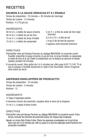 Page 2525
RECETTES
SAUMON À LA SAUCE SRIRACHA ET À L’ÉRABLE
Temps de préparation : 10 minutes + 30 minutes de marinage
Temps de cuisson : 15 minutes
Portions : 4 (170 g/6 oz)
INGRÉDIENTS 
30 ml (2 c. à table) de sauce sriracha
30 ml (2 c. à table) de jus de lime
15 ml (1 c. à table) de sirop d’érable
15 ml (1 c. à table) de cassonade5  
ml (1 c. à thé) de zeste de lime râpé 
finement
2,5 ml (1/2 c. à thé) de sel
1,4 kg (3 lb) de filet de saumon
2 oignons verts tranchés finement  
DIRECTIVES 
Préchauffer votre...