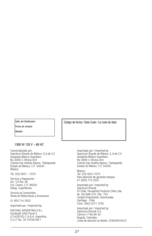 Page 2727
1300 W 120 V ~ 60 HZ
Sello del Distribuidor:
Fecha de compra:
Modelo:Código de fecha / Date Code / Le code de date:
Comercializado por: 
Spectrum Brands de México, S.A de C.V 
Autopista México Querétaro  
No 3069-C Oficina 004 
Colonia San Andrés Atenco, Tlalnepantla 
Estado de México, C.P. 54040 
Mexico.
Tel: ( 55) 5831 – 7070
Servicio y Reparación  
Art. 123 No. 95  
Col. Centro, C.P. 06050 
Deleg. Cuauhtemoc
Servicio al Consumidor,  
Venta de Refacciones y Accesorios
01 800 714 2503
Importado por /...