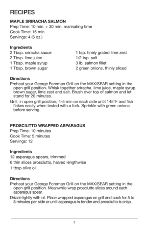 Page 77
RECIPES
MAPLE SRIRACHA SALMON
Prep Time: 10 min. + 30 min. marinating time
Cook Time: 15 min
Servings: 4 (6 oz.)
Ingredients
2 Tbsp. sriracha sauce
2 Tbsp. lime juice
1 Tbsp. maple syrup
1 Tbsp. brown sugar1 tsp. finely grated lime zest
1/2 tsp. salt
3 lb. salmon fillet
2 green onions, thinly sliced 
Directions
Preheat your George Foreman Grill on the MAX/SEAR setting in the  open grill position. Whisk together sriracha, lime juice, maple syrup, 
brown sugar, lime zest and salt. Brush over top of...