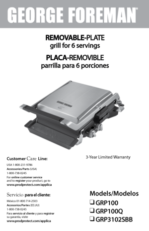 Page 1Models/Modelos
❑ GRP100
❑ GRP100Q
❑ GRP3102SBB
Servicio para el cliente:
 
México 01-800 714-2503
Accesorios/Partes (EE.UU) 
1-800-738-0245
Para  servicio al cliente y para registrar 
su garantía, visite  
www.prodprotect.com/applica
Customer Care Line:
 
USA 1-800-231-9786
Accessories/Parts (USA) 
1-800-738-0245
For online customer service  
and to register your product, go to 
www.prodprotect.com/applica
REMOVABLE-PLATE
grill for 6 servings 
PLACA-REMOVIBLE
parrilla para 6 porciones
3-Year Limited...