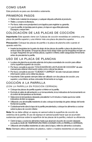 Page 1111
PRIMEROS PASOS
• Retire todo material de empaque y cualquier etiqueta adherida al producto.
• Retire y conserve la literatura.
• Por favor, visite www.prodprotect.com/applica para registrar su garantía.
• Lave la parrilla, la bandeja para la grasa y la tapa en agua tibia jabon\
ada.   Enjuague y seque bien.  
COMO USAR
Este producto es para uso doméstico solamente.
COLOCACIÓN DE LAS PLACAS DE COCCIÓN
Importante: Este aparato viene con 3 placas de cocción revestidas en cerámica, una 
placa de parrilla...